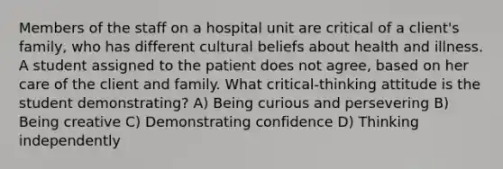 Members of the staff on a hospital unit are critical of a client's family, who has different cultural beliefs about health and illness. A student assigned to the patient does not agree, based on her care of the client and family. What critical-thinking attitude is the student demonstrating? A) Being curious and persevering B) Being creative C) Demonstrating confidence D) Thinking independently