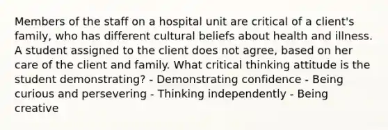 Members of the staff on a hospital unit are critical of a client's family, who has different cultural beliefs about health and illness. A student assigned to the client does not agree, based on her care of the client and family. What critical thinking attitude is the student demonstrating? - Demonstrating confidence - Being curious and persevering - Thinking independently - Being creative