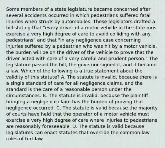 Some members of a state legislature became concerned after several accidents occurred in which pedestrians suffered fatal injuries when struck by automobiles. These legislators drafted a bill stating that "every driver of a motor vehicle in the state must exercise a very high degree of care to avoid colliding with any pedestrians" and that "in any negligence case concerning injuries suffered by a pedestrian who was hit by a motor vehicle, the burden will be on the driver of the vehicle to prove that the driver acted with care of a very careful and prudent person." The legislature passed the bill, the governor signed it, and it became a law. Which of the following is a true statement about the validity of this statute? A. The statute is invalid, because there is a single standard of care for all negligence claims, and the standard is the care of a reasonable person under the circumstances. B. The statute is invalid, because the plaintiff bringing a negligence claim has the burden of proving that negligence occurred. C. The statute is valid because the majority of courts have held that the operator of a motor vehicle must exercise a very high degree of care where injuries to pedestrians are reasonably foreseeable. D. The statute is valid because legislatures can enact statutes that override the common-law rules of tort law.