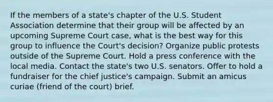 If the members of a state's chapter of the U.S. Student Association determine that their group will be affected by an upcoming Supreme Court case, what is the best way for this group to influence the Court's decision? Organize public protests outside of the Supreme Court. Hold a press conference with the local media. Contact the state's two U.S. senators. Offer to hold a fundraiser for the chief justice's campaign. Submit an amicus curiae (friend of the court) brief.