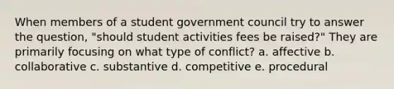 When members of a student government council try to answer the question, "should student activities fees be raised?" They are primarily focusing on what type of conflict? a. affective b. collaborative c. substantive d. competitive e. procedural