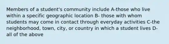 Members of a student's community include A-those who live within a specific geographic location B- those with whom students may come in contact through everyday activities C-the neighborhood, town, city, or country in which a student lives D-all of the above