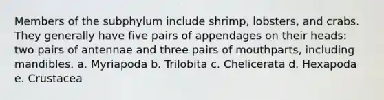 Members of the subphylum include shrimp, lobsters, and crabs. They generally have five pairs of appendages on their heads: two pairs of antennae and three pairs of mouthparts, including mandibles. a. Myriapoda b. Trilobita c. Chelicerata d. Hexapoda e. Crustacea