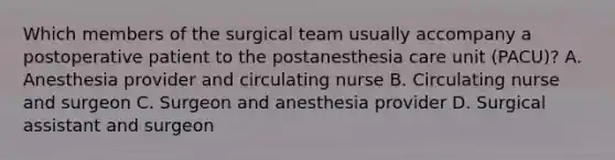 Which members of the surgical team usually accompany a postoperative patient to the postanesthesia care unit (PACU)? A. Anesthesia provider and circulating nurse B. Circulating nurse and surgeon C. Surgeon and anesthesia provider D. Surgical assistant and surgeon