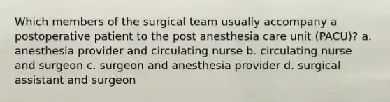 Which members of the surgical team usually accompany a postoperative patient to the post anesthesia care unit (PACU)? a. anesthesia provider and circulating nurse b. circulating nurse and surgeon c. surgeon and anesthesia provider d. surgical assistant and surgeon