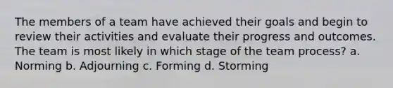 The members of a team have achieved their goals and begin to review their activities and evaluate their progress and outcomes. The team is most likely in which stage of the team process? a. Norming b. Adjourning c. Forming d. Storming