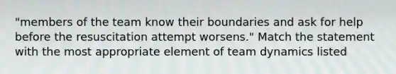 "members of the team know their boundaries and ask for help before the resuscitation attempt worsens." Match the statement with the most appropriate element of team dynamics listed