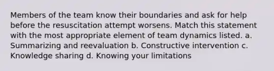 Members of the team know their boundaries and ask for help before the resuscitation attempt worsens. Match this statement with the most appropriate element of team dynamics listed. a. Summarizing and reevaluation b. Constructive intervention c. Knowledge sharing d. Knowing your limitations