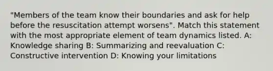 "Members of the team know their boundaries and ask for help before the resuscitation attempt worsens". Match this statement with the most appropriate element of team dynamics listed. A: Knowledge sharing B: Summarizing and reevaluation C: Constructive intervention D: Knowing your limitations