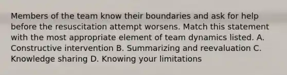 Members of the team know their boundaries and ask for help before the resuscitation attempt worsens. Match this statement with the most appropriate element of team dynamics listed. A. Constructive intervention B. Summarizing and reevaluation C. Knowledge sharing D. Knowing your limitations