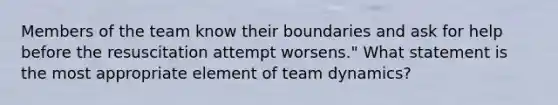 Members of the team know their boundaries and ask for help before the resuscitation attempt worsens." What statement is the most appropriate element of team dynamics?