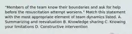 "Members of the team know their boundaries and ask for help before the resuscitation attempt worsens." Match this statement with the most appropriate element of team dynamics listed. A. Summarizing and reevaluation B. Knowledge sharing C. Knowing your limitations D. Constructive intervention