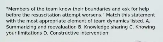 "Members of the team know their boundaries and ask for help before the resuscitation attempt worsens." Match this statement with the most appropriate element of team dynamics listed. A. Summarizing and reevaluation B. Knowledge sharing C. Knowing your limitations D. Constructive intervention