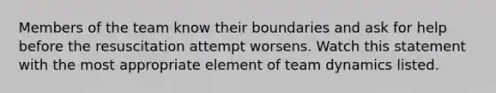 Members of the team know their boundaries and ask for help before the resuscitation attempt worsens. Watch this statement with the most appropriate element of team dynamics listed.