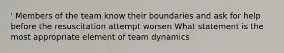 ' Members of the team know their boundaries and ask for help before the resuscitation attempt worsen What statement is the most appropriate element of team dynamics