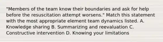 "Members of the team know their boundaries and ask for help before the resuscitation attempt worsens." Match this statement with the most appropriate element team dynamics listed. A. Knowledge sharing B. Summarizing and reevaluation C. Constructive intervention D. Knowing your limitations