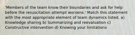 'Members of the team know their boundaries and ask for help before the resuscitation attempt worsens.' Match this statement with the most appropriate element of team dynamics listed. a) Knowledge sharing b) Summarizing and reevaluation c) Constructive intervention d) Knowing your limitations