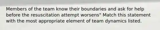 Members of the team know their boundaries and ask for help before the resuscitation attempt worsens" Match this statement with the most appropriate element of team dynamics listed.