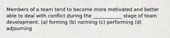 Members of a team tend to become more motivated and better able to deal with conflict during the ____________ stage of team development. (a) forming (b) norming (c) performing (d) adjourning