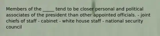 Members of the _____ tend to be closer personal and political associates of the president than other appointed officials. - joint chiefs of staff - cabinet - white house staff - national security council