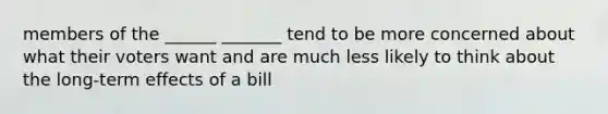 members of the ______ _______ tend to be more concerned about what their voters want and are much less likely to think about the long-term effects of a bill