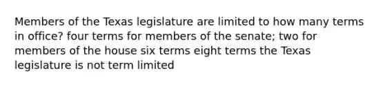 Members of the Texas legislature are limited to how many terms in office? four terms for members of the senate; two for members of the house six terms eight terms the Texas legislature is not term limited