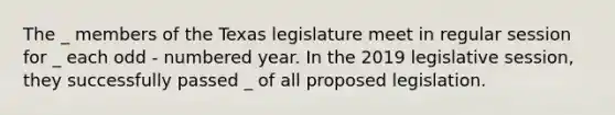 The _ members of the Texas legislature meet in regular session for _ each odd - numbered year. In the 2019 legislative session, they successfully passed _ of all proposed legislation.