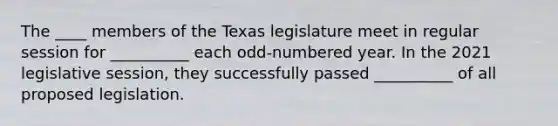 The ____ members of the Texas legislature meet in regular session for __________ each odd-numbered year. In the 2021 legislative session, they successfully passed __________ of all proposed legislation.