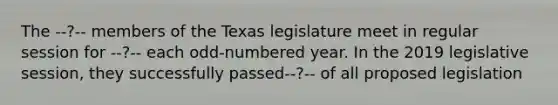 The --?-- members of the Texas legislature meet in regular session for --?-- each odd-numbered year. In the 2019 legislative session, they successfully passed--?-- of all proposed legislation