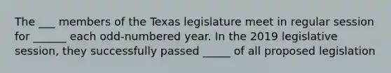 The ___ members of the Texas legislature meet in regular session for ______ each odd-numbered year. In the 2019 legislative session, they successfully passed _____ of all proposed legislation