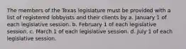 The members of the Texas legislature must be provided with a list of registered lobbyists and their clients by a. January 1 of each legislative session. b. February 1 of each legislative session. c. March 1 of each legislative session. d. July 1 of each legislative session.