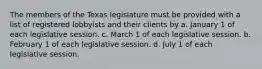 The members of the Texas legislature must be provided with a list of registered lobbyists and their clients by a. January 1 of each legislative session. c. March 1 of each legislative session. b. February 1 of each legislative session. d. July 1 of each legislative session.