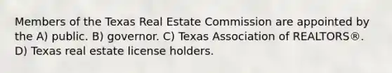 Members of the Texas Real Estate Commission are appointed by the A) public. B) governor. C) Texas Association of REALTORS®. D) Texas real estate license holders.