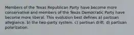 Members of the Texas Republican Party have become more conservative and members of the Texas Democratic Party have become more liberal. This evolution best defines a) partisan allegiance. b) the two-party system. c) partisan drift. d) partisan polarization.