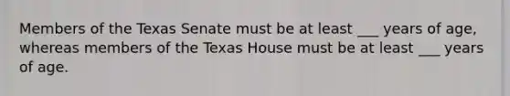 Members of the Texas Senate must be at least ___ years of age, whereas members of the Texas House must be at least ___ years of age.