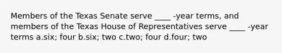 Members of the Texas Senate serve ____ -year terms, and members of the Texas House of Representatives serve ____ -year terms a.six; four b.six; two c.two; four d.four; two