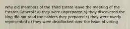 Why did members of the Third Estate leave the meeting of the Estates General? a) they were unprepared b) they discovered the king did not read the cahiers they prepared c) they were overly represented d) they were deadlocked over the issue of voting