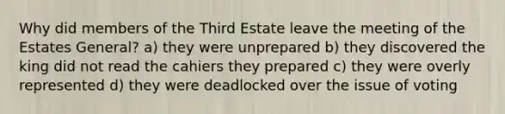 Why did members of the Third Estate leave the meeting of the Estates General? a) they were unprepared b) they discovered the king did not read the cahiers they prepared c) they were overly represented d) they were deadlocked over the issue of voting