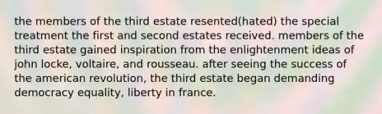 the members of the third estate resented(hated) the special treatment the first and second estates received. members of the third estate gained inspiration from the enlightenment ideas of john locke, voltaire, and rousseau. after seeing the success of the american revolution, the third estate began demanding democracy equality, liberty in france.