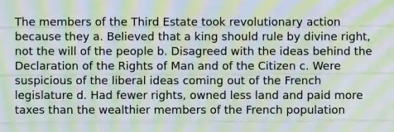 The members of the Third Estate took revolutionary action because they a. Believed that a king should rule by divine right, not the will of the people b. Disagreed with the ideas behind the Declaration of the Rights of Man and of the Citizen c. Were suspicious of the liberal ideas coming out of the French legislature d. Had fewer rights, owned less land and paid more taxes than the wealthier members of the French population