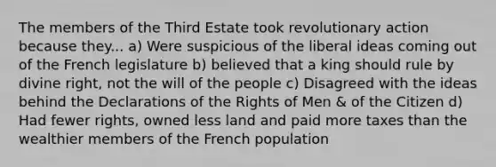 The members of the Third Estate took revolutionary action because they... a) Were suspicious of the liberal ideas coming out of the French legislature b) believed that a king should rule by divine right, not the will of the people c) Disagreed with the ideas behind the Declarations of the Rights of Men & of the Citizen d) Had fewer rights, owned less land and paid more taxes than the wealthier members of the French population