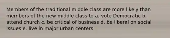 Members of the traditional middle class are more likely than members of the new middle class to a. vote Democratic b. attend church c. be critical of business d. be liberal on social issues e. live in major urban centers