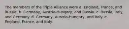 The members of the Triple Alliance were a. England, France, and Russia. b. Germany, Austria-Hungary, and Russia. c. Russia, Italy, and Germany. d. Germany, Austria-Hungary, and Italy. e. England, France, and Italy.