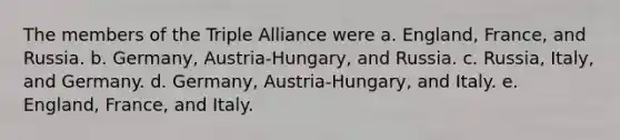 The members of the Triple Alliance were a. England, France, and Russia. b. Germany, Austria-Hungary, and Russia. c. Russia, Italy, and Germany. d. Germany, Austria-Hungary, and Italy. e. England, France, and Italy.