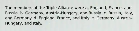 The members of the Triple Alliance were a. England, France, and Russia. b. Germany, Austria-Hungary, and Russia. c. Russia, Italy, and Germany. d. England, France, and Italy. e. Germany, Austria-Hungary, and Italy.