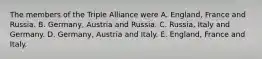 The members of the Triple Alliance were A. England, France and Russia. B. Germany, Austria and Russia. C. Russia, Italy and Germany. D. Germany, Austria and Italy. E. England, France and Italy.