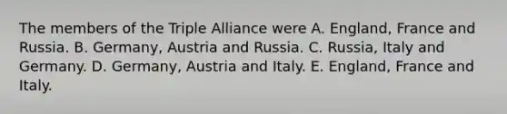 The members of the Triple Alliance were A. England, France and Russia. B. Germany, Austria and Russia. C. Russia, Italy and Germany. D. Germany, Austria and Italy. E. England, France and Italy.