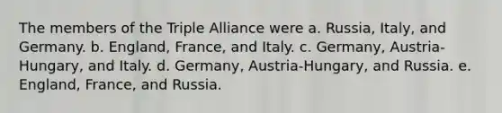 The members of the Triple Alliance were a. Russia, Italy, and Germany. b. England, France, and Italy. c. Germany, Austria-Hungary, and Italy. d. Germany, Austria-Hungary, and Russia. e. England, France, and Russia.