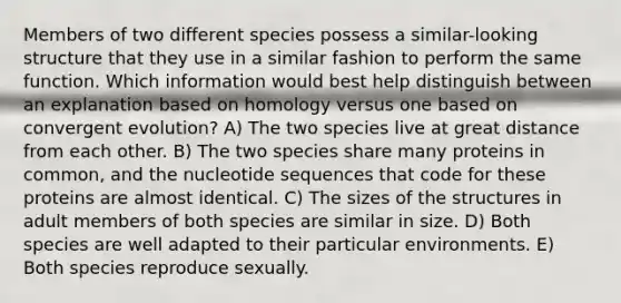 Members of two different species possess a similar-looking structure that they use in a similar fashion to perform the same function. Which information would best help distinguish between an explanation based on homology versus one based on convergent evolution? A) The two species live at great distance from each other. B) The two species share many proteins in common, and the nucleotide sequences that code for these proteins are almost identical. C) The sizes of the structures in adult members of both species are similar in size. D) Both species are well adapted to their particular environments. E) Both species reproduce sexually.