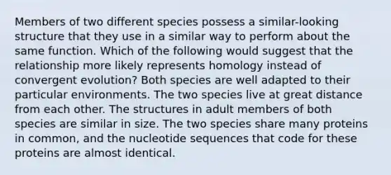 Members of two different species possess a similar-looking structure that they use in a similar way to perform about the same function. Which of the following would suggest that the relationship more likely represents homology instead of convergent evolution? Both species are well adapted to their particular environments. The two species live at great distance from each other. The structures in adult members of both species are similar in size. The two species share many proteins in common, and the nucleotide sequences that code for these proteins are almost identical.